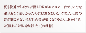 夏も快適でしたね。2階LDKがエアコン一台で、いやな湿気もなく涼しかったのには驚きました（ご夫人）。雨の音が聞こえないほど外の音が気になりません。おかげで、よく眠れるようになりました ！（お母様）