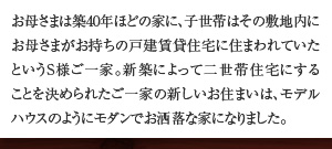 お母さまは築40年ほどの家に、子世帯はその敷地内にお母さまがお持ちの戸建賃貸住宅に住まわれていたというS様ご一家。新築によって二世帯住宅にすることを決められたご一家の新しいお住まいは、モデルハウスのようにモダンでお洒落な家になりました。