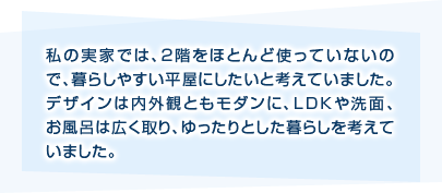 私の実家では、2階をほとんど使っていないので、暮らしやすい平屋にしたいと考えていました。デザインは内外観ともモダンに、LDKや洗面、お風呂は広く取り、ゆったりとした暮らしを考えていました。