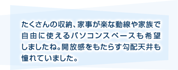たくさんの収納、家事が楽な動線や家族で自由に使えるパソコンスペースも希望しましたね。開放感をもたらす勾配天井も憧れていました。