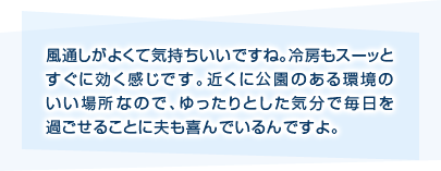 風通しがよくて気持ちいいですね。冷房もスーッとすぐに効く感じです。近くに公園のある環境のいい場所なので、ゆったりとした気分で毎日を過ごせることに夫も喜んでいるんですよ。