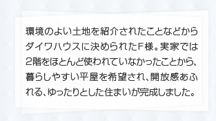 環境のよい土地を紹介されたことなどからダイワハウスに決められたF様。実家では2階をほとんど使われていなかったことから、暮らしやすい平屋を希望され、開放感あふれる、ゆったりとした住まいが完成しました。