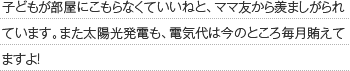 子どもが部屋にこもらなくていいねと、ママ友から羨ましがられています。また太陽光発電も、電気代は今のところ毎月賄えてますよ！
