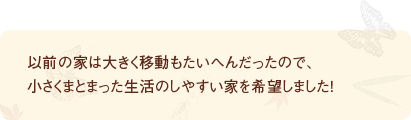以前の家は大きく移動もたいへんだったので、小さくまとまった生活のしやすい家を希望しました！