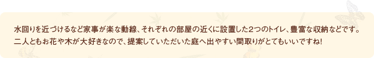 水回りを近づけるなど家事が楽な動線、それぞれの部屋の近くに設置した2つのトイレ、豊富な収納などです。二人ともお花や木が大好きなので、提案していただいた庭へ出やすい間取りがとてもいいですね！