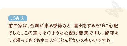 前の家は、台風が来る季節など、遠出をするたびに心配でした。この家はそのような心配は皆無ですし、留守をして帰ってきてもホコリがほとんどないのもいいですね。（ご夫人）