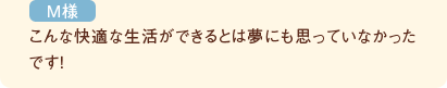 こんな快適な生活ができるとは夢にも思っていなかったです！（M様）