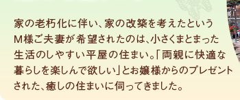 家の老朽化に伴い、家の改築を考えたというM様ご夫妻が希望されたのは、小さくまとまった生活のしやすい平屋の住まい。「両親に快適な暮らしを楽しんで欲しい」とお嬢様からのプレゼントされた、癒しの住まいに伺ってきました。