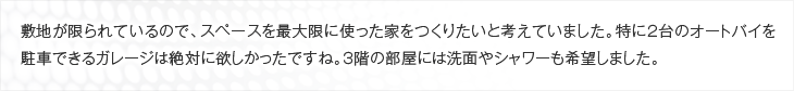 敷地が限られているので、スペースを最大限に使った家をつくりたいと考えていました。特に2台のオートバイを駐車できるガレージは絶対に欲しかったですね。3階の部屋には洗面やシャワーも希望しました。
