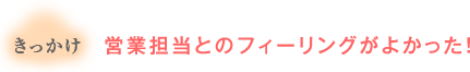 きっかけ：営業担当とのフィーリングがよかった！