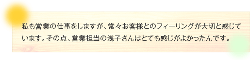 私も営業の仕事をしますが、常々お客様とのフィーリングが大切と感じています。その点、営業担当の浅子さんはとても感じがよかったんです。