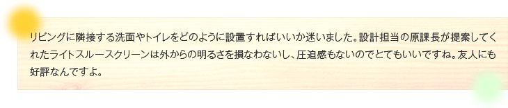 リビングに隣接する洗面やトイレをどのように設置すればいいか迷いました。設計担当の原課長が提案してくれたライトスルースクリーンは外からの明るさを損なわないし、圧迫感もないのでとてもいいですね。友人にも好評なんですよ。