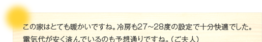 この家はとても暖かいですね。冷房も27～28度の設定で十分快適でした。電気代が安く済んでいるのも予想通りですね。（ご夫人）