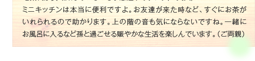 ミニキッチンは本当に便利ですよ。お友達が来た時など、すぐにお茶がいれられるので助かります。上の階の音も気にならないですね。一緒にお風呂に入るなど孫と過ごせる賑やかな生活を楽しんでいます。（ご両親）