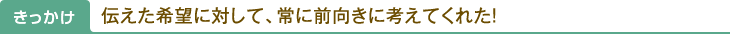 きっかけ：伝えた希望に対して、常に前向きに考えてくれた！