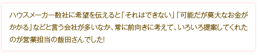 ハウスメーカー数社に希望を伝えると「それはできない」「可能だが莫大なお金がかかる」などと言う会社が多いなか、常に前向きに考えて、いろいろ提案してくれたのが営業担当の飯田さんでした！