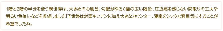 1階と2階の半分を使う親世帯は、大きめのお風呂、勾配がゆるく幅の広い階段、圧迫感を感じない間取りの工夫や明るい色使いなどを希望しました！子世帯は対面キッチンに加え大きなカウンター、寝室をシックな雰囲気にすることが希望でしたね。