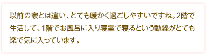 以前の家とは違い、とても暖かく過ごしやすいですね。2階で生活して、1階でお風呂に入り寝室で寝るという動線がとても楽で気に入っています。