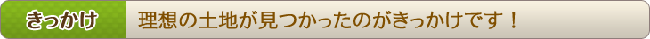 きっかけ　理想の土地が見つかったのがきっかけです！