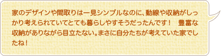 家のデザインや間取りは一見シンプルなのに、動線や収納がしっかり考えられていてとても暮らしやすそうだったんです！　豊富な収納がありながら目立たない。まさに自分たちが考えていた家でしたね！