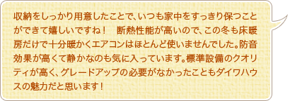収納をしっかり用意したことで、いつも家中をすっきり保つことができて嬉しいですね！　断熱性能が高いので、この冬も床暖房だけで十分暖かくエアコンはほとんど使いませんでした。防音効果が高くて静かなのも気に入っています。標準設備のクオリティが高く、グレードアップの必要がなかったこともダイワハウスの魅力だと思います！