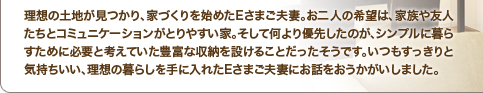理想の土地が見つかり、家づくりを始めたEさまご夫妻。お二人の希望は、家族や友人たちとコミュニケーションがとりやすい家。そして何より優先したのが、シンプルに暮らすために必要と考えていた豊富な収納を設けることだったそうです。いつもすっきりと気持ちいい、理想の暮らしを手に入れたEさまご夫妻にお話をおうかがいしました。