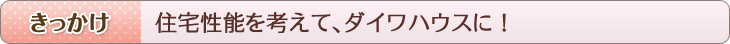 きっかけ　住宅性能を考えて、ダイワハウスに！
