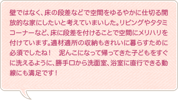 壁ではなく、床の段差などで空間をゆるやかに仕切る開放的な家にしたいと考えていまいした。リビングやタタミコーナーなど、床に段差を付けることで空間にメリハリを付けています。適材適所の収納もきれいに暮らすために必須でしたね！　泥んこになって帰ってきた子どもをすぐに洗えるように、勝手口から洗面室、浴室に直行できる動線にも満足です！