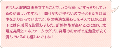 きちんと収納計画を立てたことで、いつも家中がすっきりしているのが嬉しいですね！　間仕切りが少ないので子どもたちは家中を走り回っていますよ。冬の快適な暮らしを考えてLDKと廊下には床暖房を設置しました。断熱性能が高いことに加え、太陽光発電とエネファームのダブル発電のおかげで光熱費が安く済んでいるのも嬉しいですね！