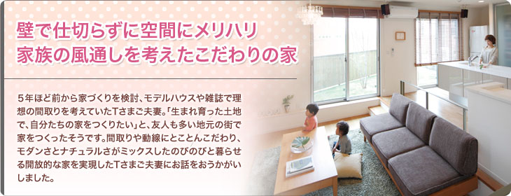 壁で仕切らずに空間にメリハリ 家族の風通しを考えたこだわりの家 ５年ほど前から家づくりを検討、モデルハウスや雑誌で理想の間取りを考えていたTさまご夫妻。「生まれ育った土地で、自分たちの家をつくりたい」と、友人も多い地元の街で家をつくったそうです。間取りや動線にとことんこだわり、モダンさとナチュラルさがミックスしたのびのびと暮らせる開放的な家を実現したTさまご夫妻にお話をおうかがいしました。