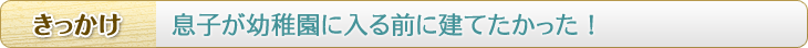 きっかけ　息子が幼稚園に入る前に建てたかった！