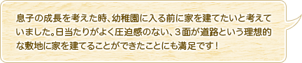 息子の成長を考えた時、幼稚園に入る前に家を建てたいと考えていました。日当たりがよく圧迫感のない、３面が道路という理想的な敷地に家を建てることができたことにも満足です！