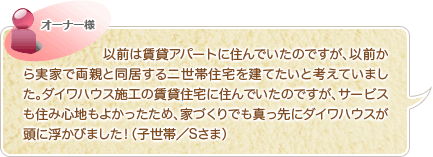 以前は賃貸アパートに住んでいたのですが、以前から実家で両親と同居する二世帯住宅を建てたいと考えていました。ダイワハウス施工の賃貸住宅に住んでいたのですが、サービスも住み心地もよかったため、家づくりでも真っ先にダイワハウスが頭に浮かびました！（子世帯／Sさま）