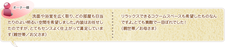 洗面や浴室を広く取り、どの部屋も日当たりのよい明るい空間を希望しました。内装はお任せしたのですが、とてもセンスよく仕上がって満足しています（親世帯／お父さま）リラックスできるコクームスペースも希望したものなんですよ。とても素敵で一目ぼれでした！（親世帯／お母さま）