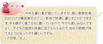 今年も暑い夏が続いていますが、高い断熱性能のおかげで最低限のエアコン使用で快適に暮らすことができます。冬も暖かく過ごせると聞いているので、今から楽しみなんですよ！　子どもの面倒も両親に見てもらえるので、自分の時間が持てるようになったのも嬉しいですね（子世帯／夫人）