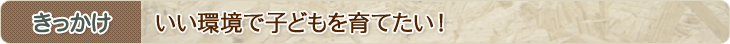 きっかけ　いい環境で子どもを育てたい！
