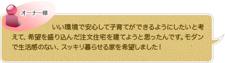 いい環境で安心して子育てができるようにしたいと考えて、希望を盛り込んだ注文住宅を建てようと思ったんです。モダンで生活感のない、スッキリ暮らせる家を希望しました！