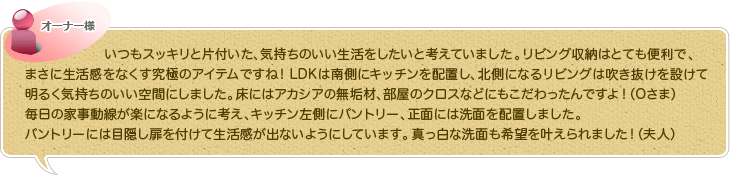 いつもスッキリと片付いた、気持ちのいい生活をしたいと考えていました。リビング収納はとても便利で、まさに生活感をなくす究極のアイテムですね！LDKは南側にキッチンを配置し、北側になるリビングは吹き抜けを設けて明るく気持ちのいい空間にしました。床にはアカシアの無垢材、部屋のクロスなどにもこだわったんですよ！（Oさま）毎日の家事動線が楽になるように考え、キッチン左側にパントリー、正面には洗面を配置しました。パントリーには目隠し扉を付けて生活感が出ないようにしています。真っ白な洗面も希望を叶えられました！（夫人）