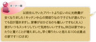 以前住んでいたアパートより広いのに光熱費が安くなりました！キッチン中心の間取りなので子どもが遊んでいても目が届きますし、家事がはかどるのも嬉しいですね（夫人）
家がいつもスッキリしていて気持ちいいですね。休日は家でゆったりと寛ぐことが増えました。早く帰りたいと思える100点満点の家です！（Oさま）