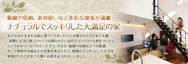 動線や収納、素材使いなど多彩な提案が満載　ナチュラルでスッキリした大満足の家　お子さまが生まれる前に家づくりをしたいと決意されたOさまご夫妻。「実際に生活に使うスペースは限られているのでコンパクトな家をつくろう」というのがコンセプトだったそう。その分動線や収納などへの配慮、そして照明や内装などの充実を考えたそう。理想としたスッキリとした生活を実現されたOさまご夫妻にお話をおうかがいしました。