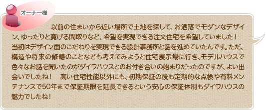 以前の住まいから近い場所で土地を探して、お洒落でモダンなデザイン、ゆったりと寛げる間取りなど、希望を実現できる注文住宅を希望していました！当初はデザイン面のこだわりを実現できる設計事務所と話を進めていたんです。ただ、構造や将来の修繕のことなども考えてみようと住宅展示場へ行き、モデルハウスで色々なお話を聞いたのがダイワハウスとのお付き合いの始まりだったのですが、よい出会いでしたね！　高い住宅性能以外にも、初期保証の後も定期的な点検や有料メンテナンスで50年まで保証期限を延長できるという安心の保証体制もダイワハウスの魅力でしたね！
