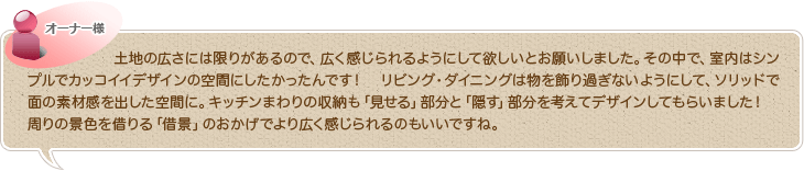 土地の広さには限りがあるので、広く感じられるようにして欲しいとお願いしました。その中で、室内はシンプルでカッコイイデザインの空間にしたかったんです！　リビング・ダイニングは物を飾り過ぎないようにして、ソリッドで面の素材感を出した空間に。キッチンまわりの収納も「見せる」部分と「隠す」部分を考えてデザインしてもらいました！　周りの景色を借りる「借景」のおかげでより広く感じられるのもいいですね。