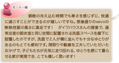 朝晩の冷え込む時間でも寒さを感じずに、快適に過ごすことができるのが嬉しいですね。想像通りのxevoの断熱性能の高さに満足です！　ダイワハウスさんの提案で、通常浴室の脱衣室と同じ空間に配置される洗面スペースを廊下に設置したのですが、洗面で２人が横に並んでも十分なゆとりがあるのもとても便利です。間取りや動線を工夫していただいたおかげで、子どもたちが元気に走り回れる、ゆとりを感じて暮らせる家が実現でき、とても嬉しく思います！