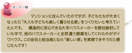 マンションに住んでいたのですが、子どもたちが大きくなったら「大人も子どもも楽しく暮らせる家」をつくりたいと考えていたんです。　構造的に安心できる大手ハウスメーカーを数社検討していた中で、他のハウスメーカーと全然違う提案をしてくれたのがダイワハウス。この会社と担当者となら「楽しい家」を実現できそうだと感じたんです！