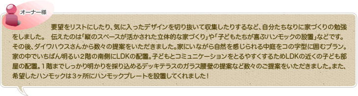 要望をリストにしたり、気に入ったデザインを切り抜いて収集したりするなど、自分たちなりに家づくりの勉強をしました。　伝えたのは「縦のスペースが活かされた立体的な家づくり」や「子どもたちが喜ぶハンモックの設置」などです。
その後、ダイワハウスさんから数々の提案をいただきました。家にいながら自然を感じられる中庭をコの字型に囲むプラン。家の中でいちばん明るい２階の南側にLDKの配置。子どもとコミュニケーションをとるやすくするためLDKの近くの子ども部屋の配置。１階までしっかり明かりを採り込めるデッキテラスのガラス腰壁の提案など数々のご提案をいただきました。また、希望したハンモックは３ヶ所にハンモックプレートを設置してくれました！