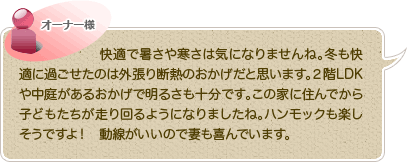 快適で暑さや寒さは気になりませんね。冬も快適に過ごせたのは外張り断熱のおかげだと思います。２階LDKや中庭があるおかげで明るさも十分です。この家に住んでから子どもたちが走り回るようになりましたね。ハンモックも楽しそうですよ！　動線がいいので妻も喜んでいます。