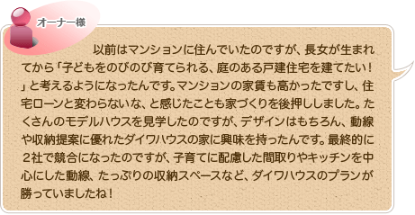 以前はマンションに住んでいたのですが、長女が生まれてから「子どもをのびのび育てられる、庭のある戸建住宅を建てたい！」と考えるようになったんです。マンションの家賃も高かったですし、住宅ローンと変わらないな、と感じたことも家づくりを後押ししました。たくさんのモデルハウスを見学したのですが、デザインはもちろん、動線や収納提案に優れたダイワハウスの家に興味を持ったんです。最終的に2社で競合になったのですが、子育てに配慮した間取りやキッチンを中心にした動線、たっぷりの収納スペースなど、ダイワハウスのプランが勝っていましたね！