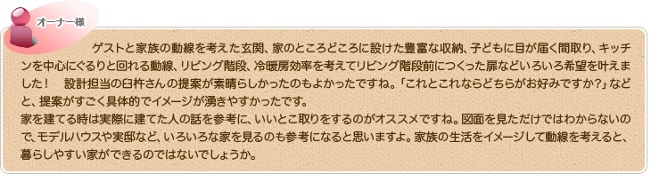 ゲストと家族の動線を考えた玄関、家のところどころに設けた豊富な収納、子どもに目が届く間取り、キッチンを中心にぐるりと回れる動線、リビング階段、冷暖房効率を考えてリビング階段前につくった扉などいろいろ希望を叶えました！　設計担当の臼杵さんの提案が素晴らしかったのもよかったですね。「これとこれならどちらがお好みですか？」などと、提案がすごく具体的でイメージが湧きやすかったです。家を建てる時は実際に建てた人の話を参考に、いいとこ取りをするのがオススメですね。図面を見ただけではわからないので、モデルハウスや実邸など、いろいろな家を見るのも参考になると思いますよ。家族の生活をイメージして動線を考えると、暮らしやすい家ができるのではないでしょうか。