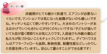 床暖房がとても暖かく快適で、エアコンが必要ないぐらいです。マンションでは気になった結露がないのも嬉しいですね。キッチンも広くて使いやすいですし、大きめのパントリーがあるおかげでいつもきれいに片付くのもいいですね！子どもが遊んでいても目が届く間取りもお気に入りです。入居後でも外観の傷など私たちが気づかないこともチェックしてくれますし、ダイワハウスさんはアフターフォローも抜群。断熱性能、耐震性能などしっかりした性能を持っていますし、安心して暮らすことができる家です！