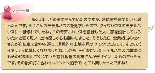 築30年ほどの家に住んでいたのですが、急に家を建てたいと思ったんです。たくさん
のモデルハウスを見学した中で、ダイワハウスのモデルハウスに一目惚れでしたね。このモデルハウスを設計した人に家を設計してもらいたいと強く思い、土地探しからお願いしました。そうしたら、営業担当の松本さんが自転車で街中を巡り、理想的な土地を見つけてくれたんです。すごいバイタリティに嬉しくなりましたね。しかも、一目惚れしたモデルハウスは偶然にもその時対応してくれていた設計担当の高橋さんがデザインしたものだったんです。その後の打ち合わせはトントン拍子で、とても楽しかったですね！